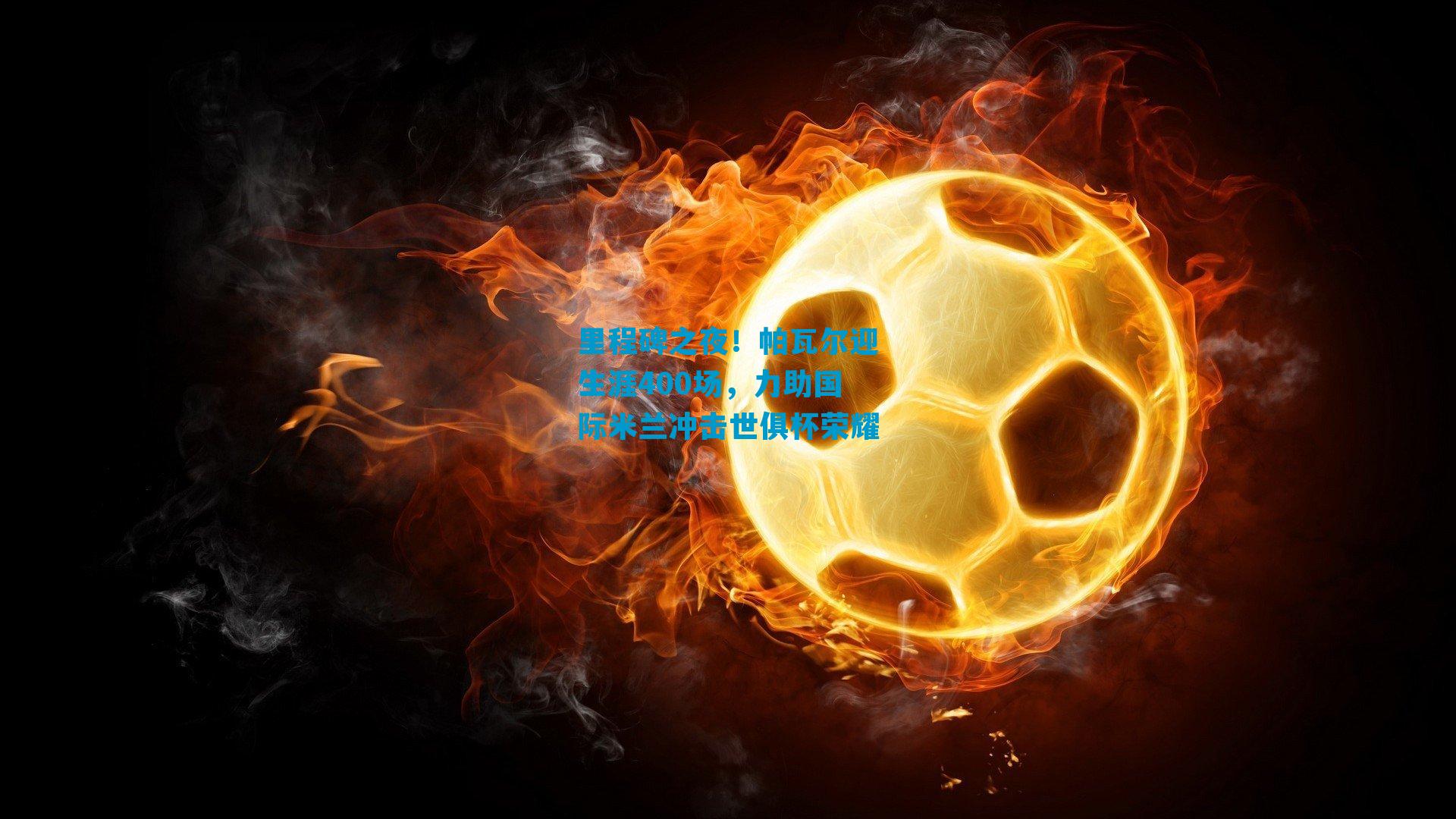 里程碑之夜！帕瓦尔迎生涯400场，力助国际米兰冲击世俱杯荣耀